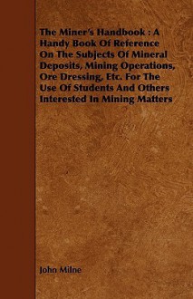 The Miner's Handbook: A Handy Book of Reference on the Subjects of Mineral Deposits, Mining Operations, Ore Dressing, Etc. for the Use of St - John Milne