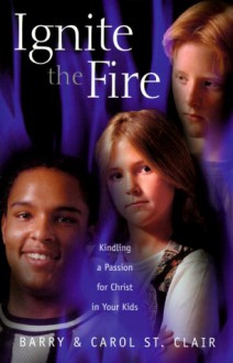 Ignite the Fire: Kindling a Passion for Christ in Your Kids - Barry St. Clair, Carol St. Clair, Carol St Clair