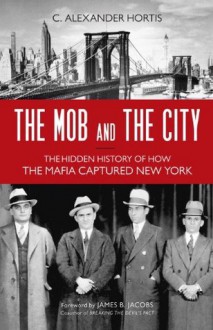 The Mob and the City: The Hidden History of How the Mafia Captured New York - C. Alexander Hortis,James B. Jacobs