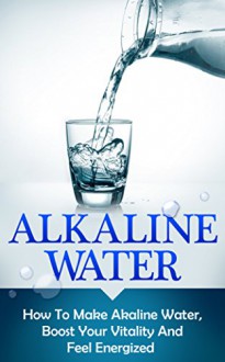 Alkaline Water: How To Make Alkaline Water, Boost Your Vitality And Feel Energized (alkaline water, alkaline, alkalinity, alkaline diet, alkalize, energize, boost your vitality) - Andrew Young