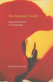 The Diaconal Church: Beyond the Mould of Christendom - David Clark