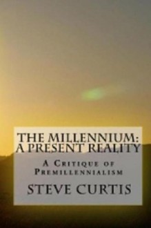 The Millennium: A Present Reality: A Critique of Premillennialism - Steve Curtis