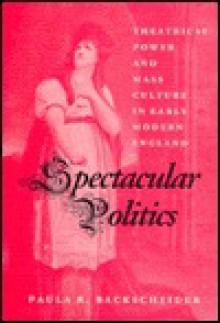 Spectacular Politics: Theatrical Power and Mass Culture in Early Modern England - Paula R. Backscheider