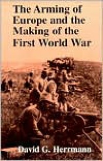 The Arming of Europe and the Making of the First World War (Princeton Studies in International History and Politics) - David G. Herrmann