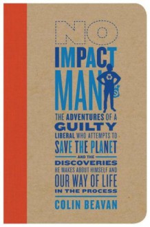 No Impact Man: The Adventures of a Guilty Liberal Who Attempts to Save the Planet and the Discoveries He Makes About Himself and Our Way of Life in the Process - Colin Beavan