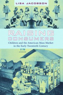 Raising Consumers: Children and the American Mass Market in the Early Twentieth Century - Lisa Jacobson