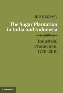 The Sugar Plantation in India and Indonesia: Industrial Production, 1770 2010 - Ulbe Bosma