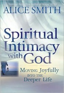 Spiritual Intimacy with God: Moving Joyfully Into the Deeper Life - Alice Smith