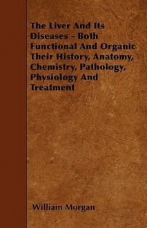 The Liver and Its Diseases - Both Functional and Organic Their History, Anatomy, Chemistry, Pathology, Physiology and Treatment - William Morgan