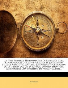 Los Tres Primeros Historiadores De La Isla De Cuba: Reproduccion De Las Historias De D. Jos Martin F lix De Arrate Y D. Antonio Jos Vald s Y Publicacion De La In dita Del Dr. D. Ignacio Urrutia Ymontoya, Adicionadas Con Multitud De Notas Y Aumentad - Anonymous