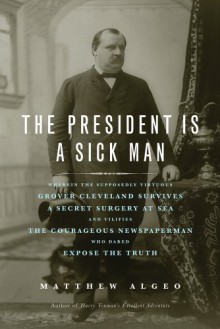 The President Is a Sick Man: Wherein the Supposedly Virtuous Grover Cleveland Survives a Secret Surgery at Sea and Vilifies the Courageous Newspaperman Who Dared Expose the Truth - Matthew Algeo