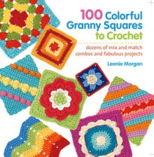 100 Colorful Granny Squares to Crochet: Dozens of Mix and Match Combos and Fabulous Projects - Leonie Morgan