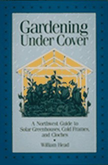 Gardening Under Cover: A Northwest Guide to Solar Greenhouses, Cold Frames, and Cloches - William Head