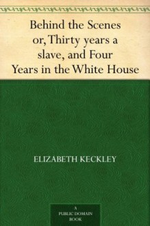 Behind the Scenes Or, Thirty Years a Slave and Four Years in the White House - Elizabeth Keckley