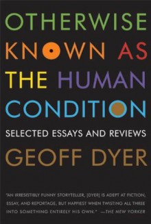 Otherwise Known as the Human Condition: Selected Essays and Reviews - Geoff Dyer