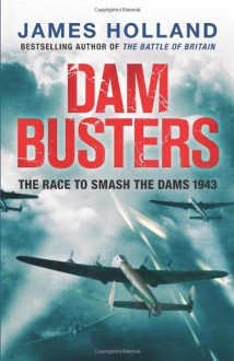 Dam Busters: The True Story of the Inventors and Airmen Who Led the Devastating Raid to Smash the German Dams in 1943 - James Holland