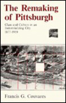 The Remaking of Pittsburgh: Class and Culture in an Industrializing City, 1877-1919 - Francis G. Couvares