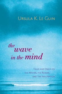 The Wave in the Mind: Talks and Essays on the Writer, the Reader, and the Imagination - Ursula K. Le Guin