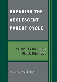 Breaking the Adolescent Parent Cycle: Valuing Fatherhood and Motherhood - Jack C. Westman