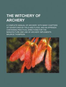 The Witchery of Archery; A Complete Manual of Archery. with Many Chapters of Adventures by Field and Flood, and an Appendix Containing Practical Direc - Maurice Thompson