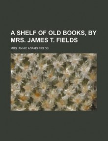 A Shelf of Old Books, by Mrs. James T. Fields - Annie Adams Fields