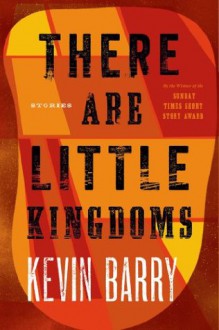 There Are Little Kingdoms: Stories - Kevin Barry