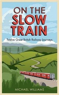 On the Slow Train: Twelve Great British Railway Journeys - Michael Williams