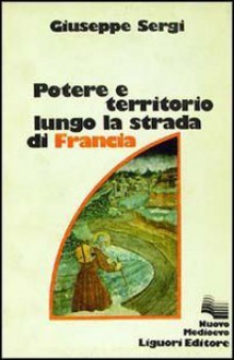 Potere e territorio lungo la strada di Francia: Da Chambery a Torino fra X e XIII secolo - Giuseppe Sergi