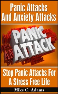 Panic Attacks And Anxiety Attacks : Stop Panic Attacks For A Stress Free Life (A Drug-Free Book To Overcome Panic Attacks) - Mike C. Adams