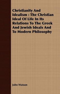 Christianity and Idealism: The Christian Ideal of Life in Its Relations to the Greek and Jewish Ideals and to Modern Philosophy - John Watson