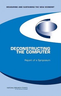 Deconstructing the Computer: Report of a Symposium - Committee on Deconstructing the Computer, National Research Council, Committee on Measuring and Sustaining the New Economy