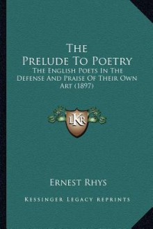 The Prelude to Poetry: The English Poets in the Defense and Praise of Their Own Art (1897) - Ernest Rhys