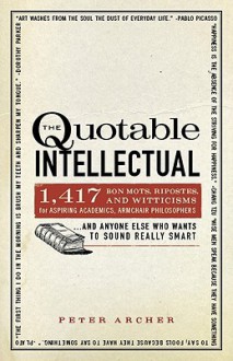 The Quotable Intellectual: 1,417 Bon Mots, Ripostes, and Witticisms for Aspiring Academics, Armchair Philosophers...And Anyone Else Who Wants to Sound Really Smart - Peter Archer