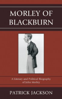 Morley of Blackburn: A Literary and Political Biography of John Morley - Patrick Jackson