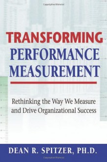 Transforming Performance Measurement: Rethinking the Way We Measure and Drive Organizational Success - Dean R. Spitzer