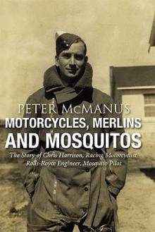 Motorcycles, Merlins and Mosquitos: The Story of Chris Harrison, Racing Motorcyclist, Rolls-Royce Engineer, Mosquito Pilot - Peter McManus