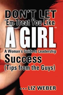 Don't Let 'em Treat You Like a Girl: A Woman's Guide to Leadership Success - Liz Weber