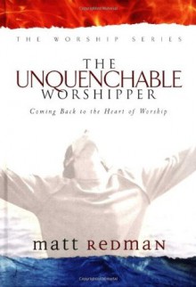 The Unquenchable Worshipper: Coming Back to the Heart of Worship (Worship Series) - Matt Redman