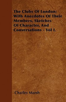 The Clubs of London; With Anecdotes of Their Members, Sketches of Character, and Conversations - Vol I - Charles Marsh