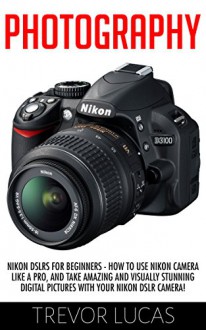 Photography: Nikon DSLRs For Beginners - How To Use Nikon Camera Like A Pro, And Take Amazing And Visually Stunning Digital Pictures With Your Nikon DSLR ... DSLR Photography, Digital Photography) - Trevor Lucas