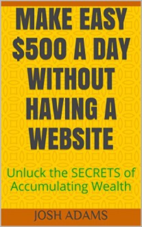 MAKE EASY $500 A DAY WITHOUT HAVING A WEBSITE: Unluck the SECRETS of Accumulating Wealth - Josh Adams