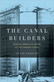 The Canal Builders: Making America's Empire at the Panama Canal - Julie Greene