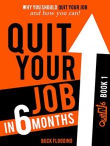 Quit Your Job in 6 Months: Why You Should Quit Your Job and How You Can! - Buck Flogging