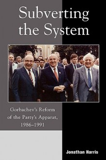 Subverting the System: Gorbachev's Reform of the Party's Apparat, 1986 1991 - Jonathan Harris