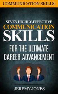 Communication Skills: Seven Highly Effective Communication Skills For The Ultimate Career Advancement (Effective Communication, People Skills, Interpersonal Skills, Leadership) - Jeremy Jones