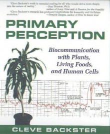 Primary Perception: Biocommunication with Plants, Living Foods, and Human Cells - Cleve Backster