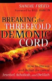 Breaking the Threefold Demonic Cord: How to Discern and Defeat the Lies of Jezebel, Athaliah and Delilah - Sandie Freed