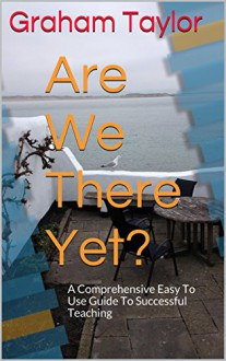 Are We There Yet?: A Comprehensive Easy To Use Guide To Successful Teaching - Graham Taylor