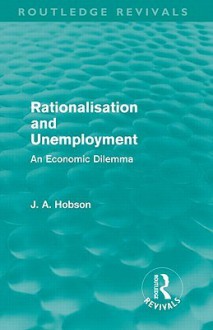 Rationalisation and Unemployment (Routledge Revivals): An Economic Dilemma - J.A. Hobson