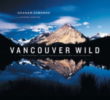 Vancouver Wild: A Photographer's Journey through the Southern Coast Mountains - Graham Osborne, Richard J. Cannings, Richard Cannings